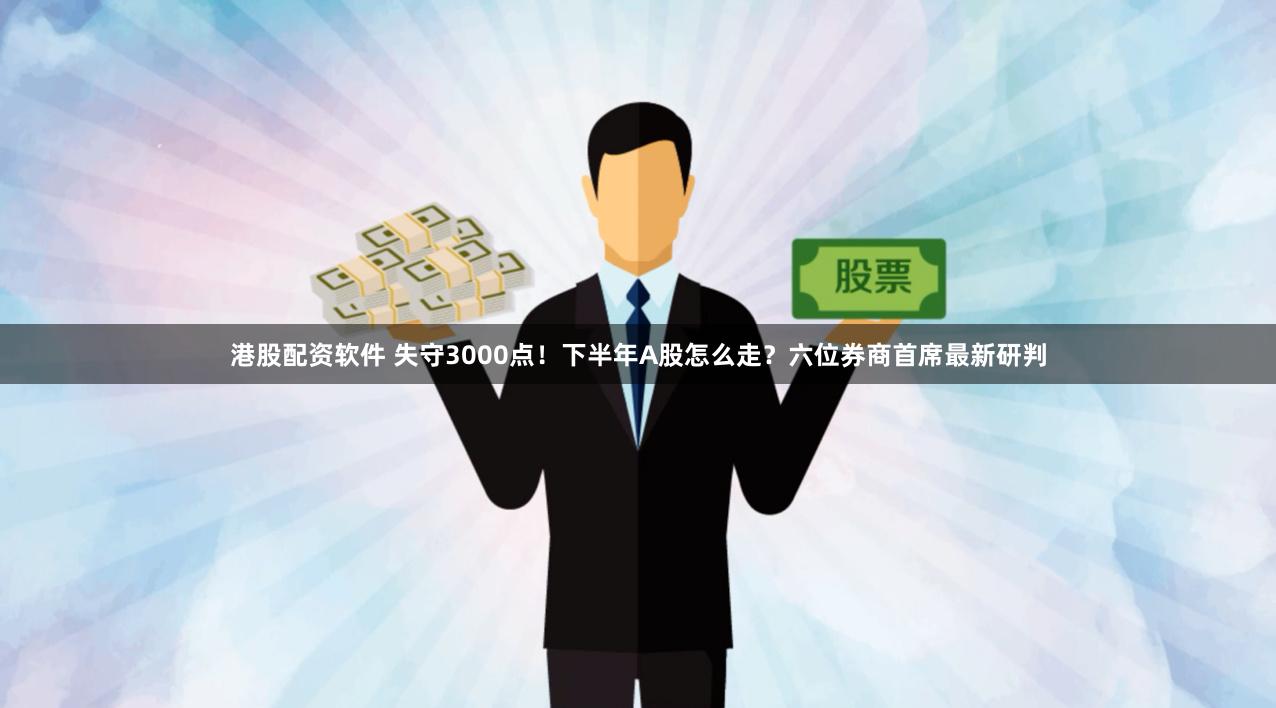 港股配资软件 失守3000点！下半年A股怎么走？六位券商首席最新研判