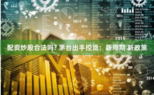 配资炒股合法吗? 茅台出手控货：新周期 新政策