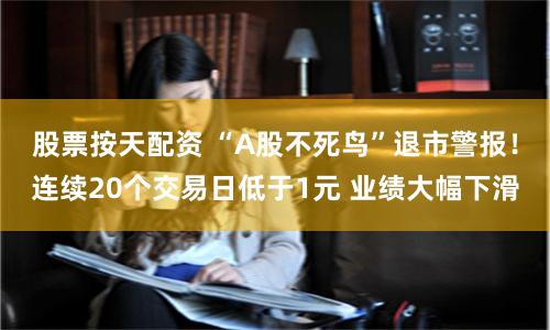 股票按天配资 “A股不死鸟”退市警报！连续20个交易日低于1元 业绩大幅下滑