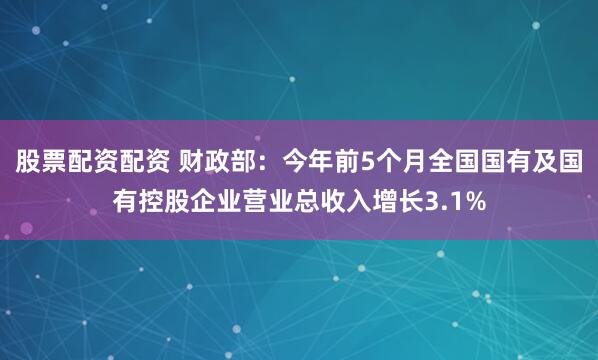 股票配资配资 财政部：今年前5个月全国国有及国有控股企业营业总收入增长3.1%