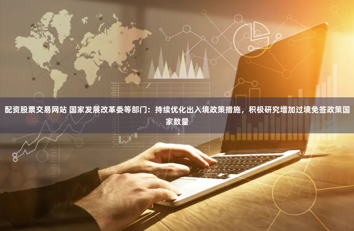 配资股票交易网站 国家发展改革委等部门：持续优化出入境政策措施，积极研究增加过境免签政策国家数量