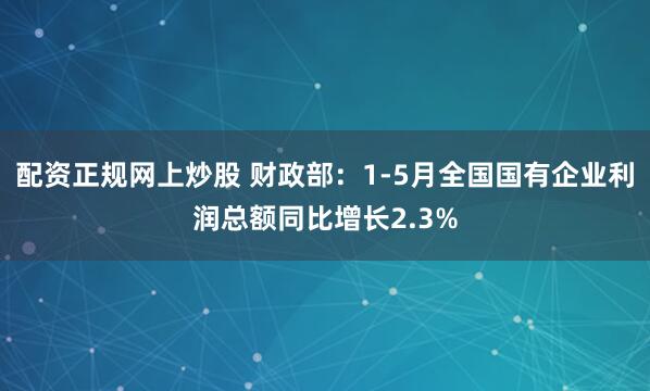 配资正规网上炒股 财政部：1-5月全国国有企业利润总额同比增长2.3%