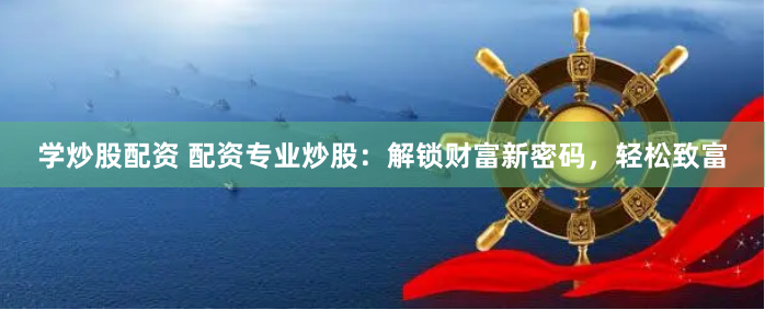 学炒股配资 配资专业炒股：解锁财富新密码，轻松致富