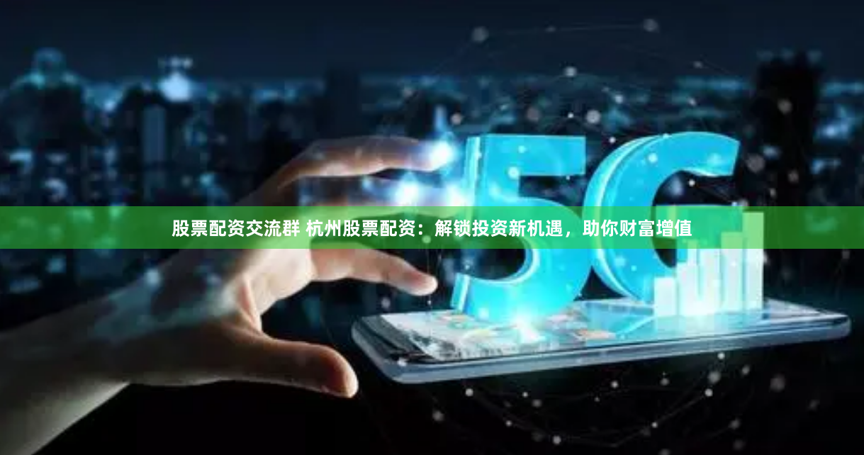 股票配资交流群 杭州股票配资：解锁投资新机遇，助你财富增值