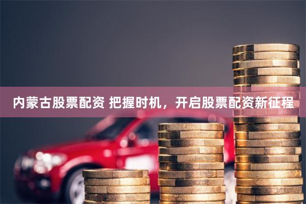 内蒙古股票配资 把握时机，开启股票配资新征程