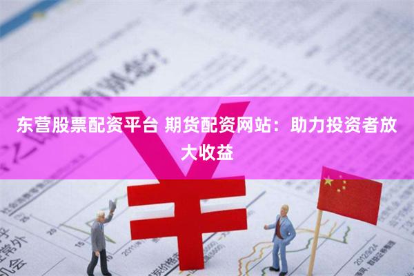 东营股票配资平台 期货配资网站：助力投资者放大收益