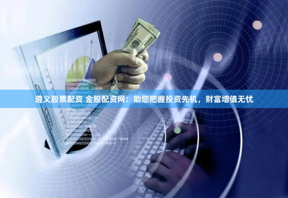 遵义股票配资 金股配资网：助您把握投资先机，财富增值无忧