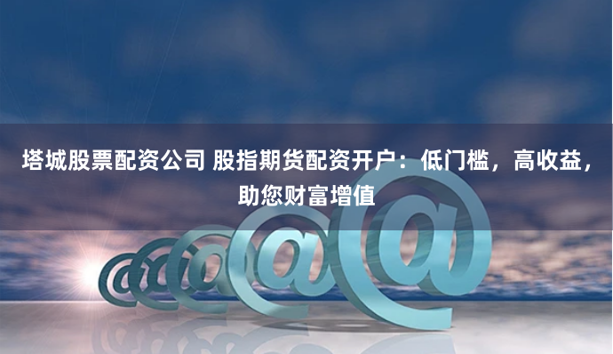 塔城股票配资公司 股指期货配资开户：低门槛，高收益，助您财富增值