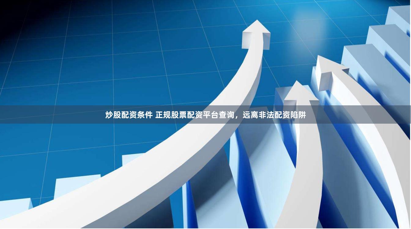 炒股配资条件 正规股票配资平台查询，远离非法配资陷阱