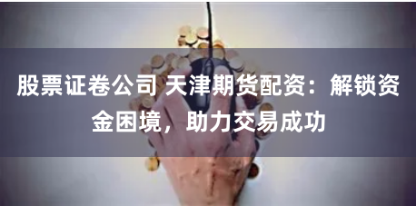 股票证卷公司 天津期货配资：解锁资金困境，助力交易成功