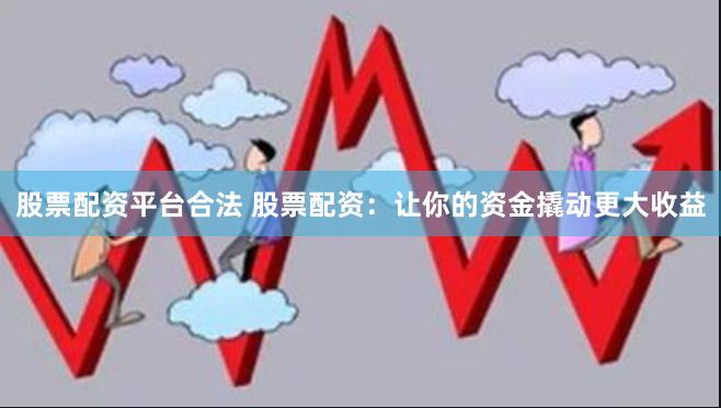 股票配资平台合法 股票配资：让你的资金撬动更大收益