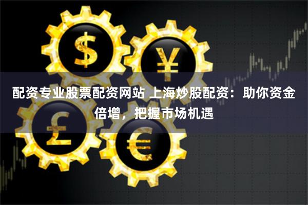 配资专业股票配资网站 上海炒股配资：助你资金倍增，把握市场机遇