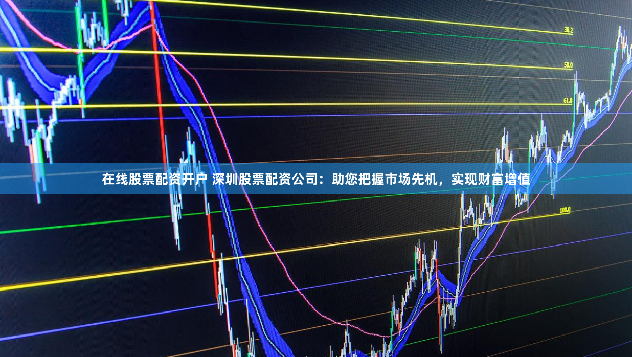 在线股票配资开户 深圳股票配资公司：助您把握市场先机，实现财富增值