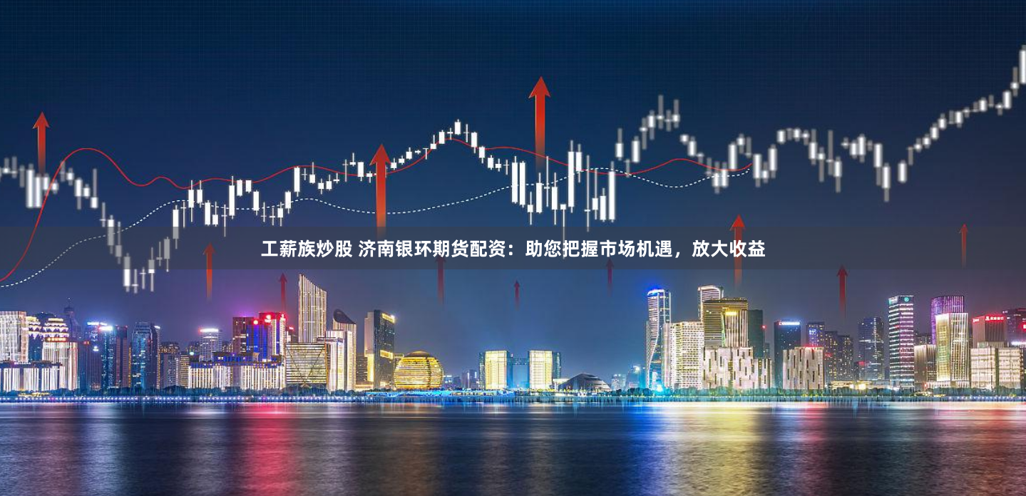 工薪族炒股 济南银环期货配资：助您把握市场机遇，放大收益