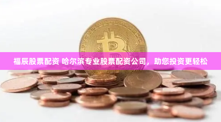 福辰股票配资 哈尔滨专业股票配资公司，助您投资更轻松
