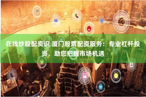 在线炒股配资识 厦门股票配资服务：专业杠杆投资，助您把握市场机遇