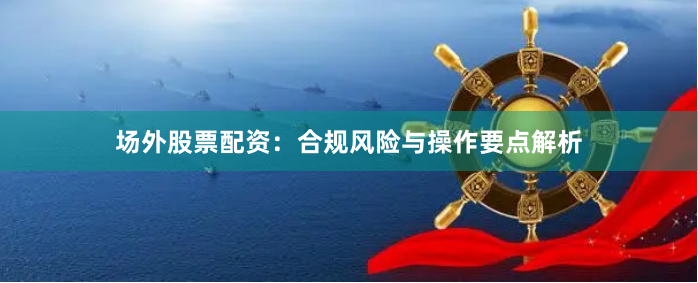 场外股票配资：合规风险与操作要点解析