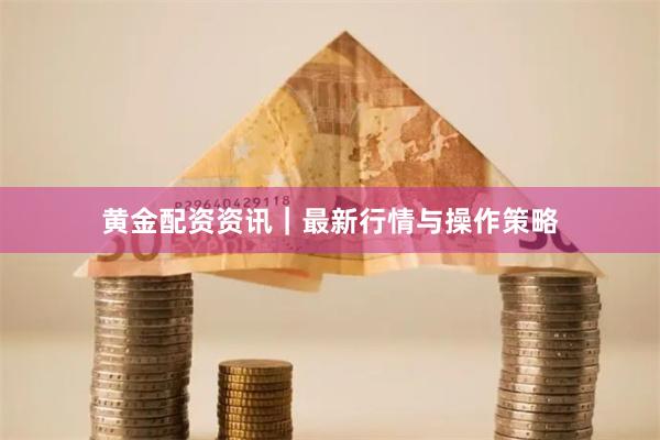 黄金配资资讯｜最新行情与操作策略