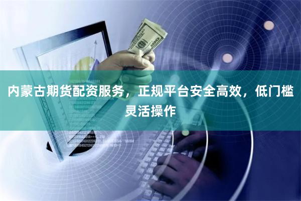 内蒙古期货配资服务，正规平台安全高效，低门槛灵活操作